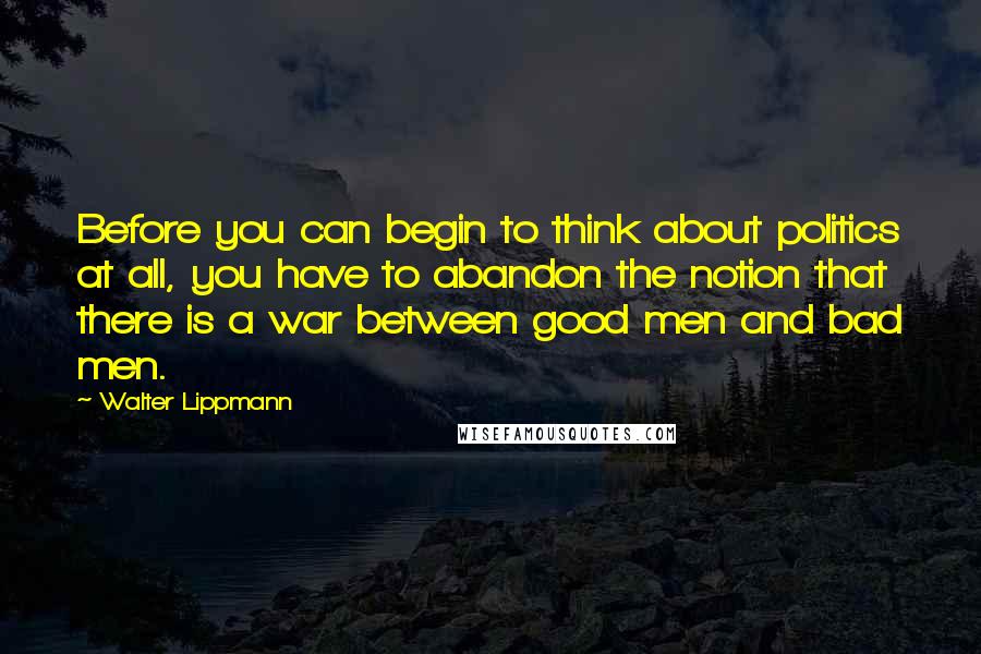 Walter Lippmann Quotes: Before you can begin to think about politics at all, you have to abandon the notion that there is a war between good men and bad men.