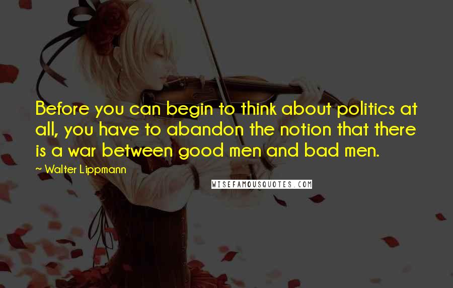 Walter Lippmann Quotes: Before you can begin to think about politics at all, you have to abandon the notion that there is a war between good men and bad men.