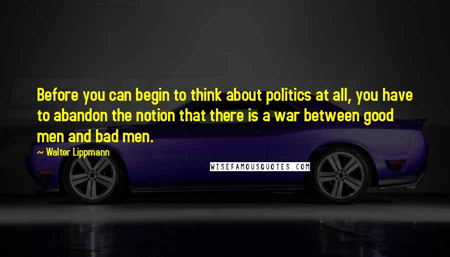 Walter Lippmann Quotes: Before you can begin to think about politics at all, you have to abandon the notion that there is a war between good men and bad men.