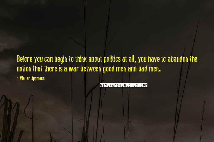 Walter Lippmann Quotes: Before you can begin to think about politics at all, you have to abandon the notion that there is a war between good men and bad men.