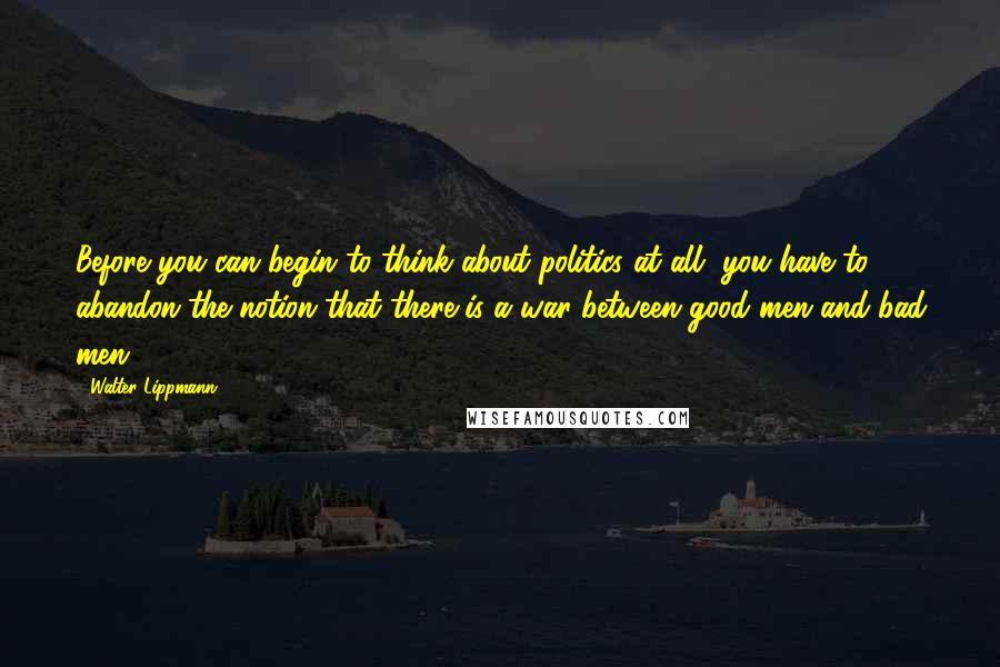 Walter Lippmann Quotes: Before you can begin to think about politics at all, you have to abandon the notion that there is a war between good men and bad men.