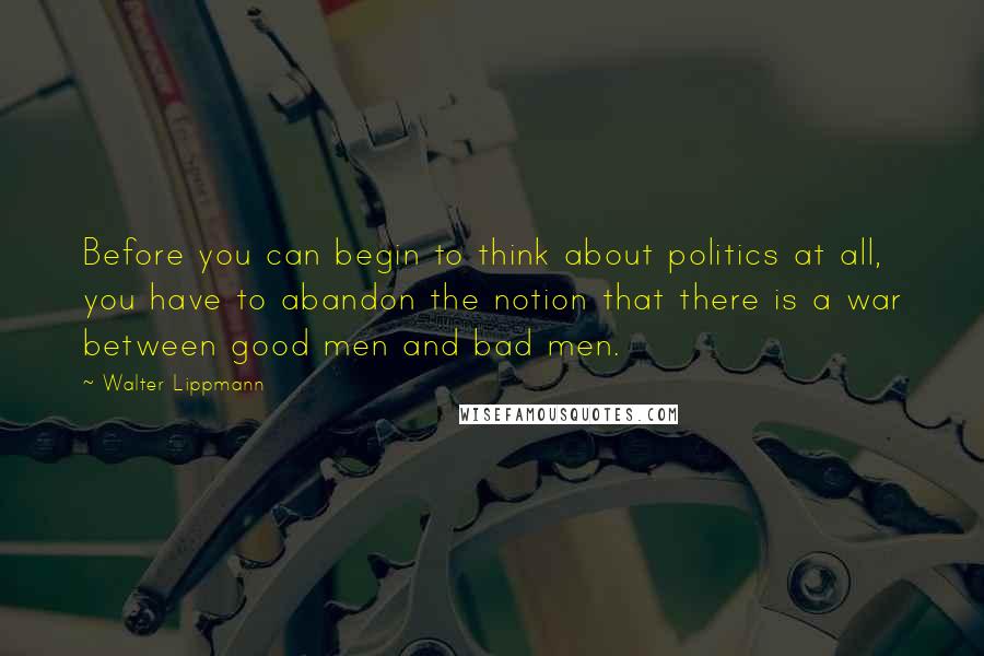 Walter Lippmann Quotes: Before you can begin to think about politics at all, you have to abandon the notion that there is a war between good men and bad men.