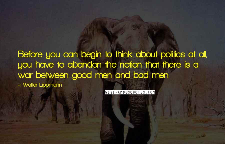 Walter Lippmann Quotes: Before you can begin to think about politics at all, you have to abandon the notion that there is a war between good men and bad men.