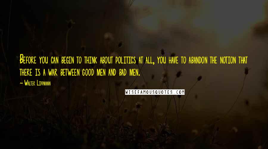 Walter Lippmann Quotes: Before you can begin to think about politics at all, you have to abandon the notion that there is a war between good men and bad men.