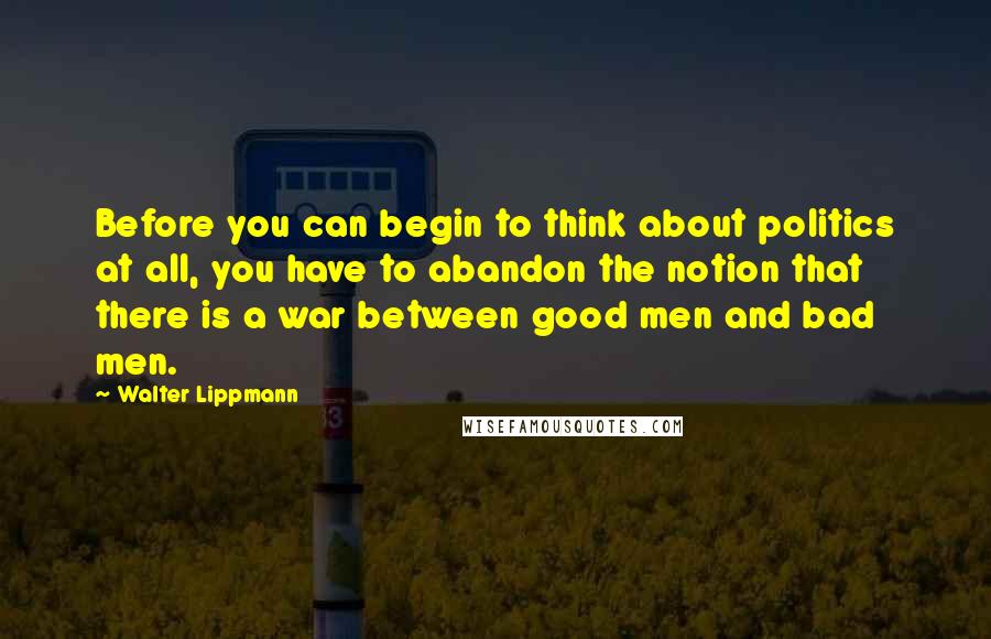 Walter Lippmann Quotes: Before you can begin to think about politics at all, you have to abandon the notion that there is a war between good men and bad men.
