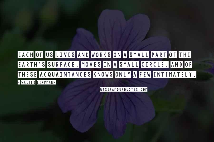 Walter Lippmann Quotes: Each of us lives and works on a small part of the earth's surface, moves in a small circle, and of these acquaintances knows only a few intimately.