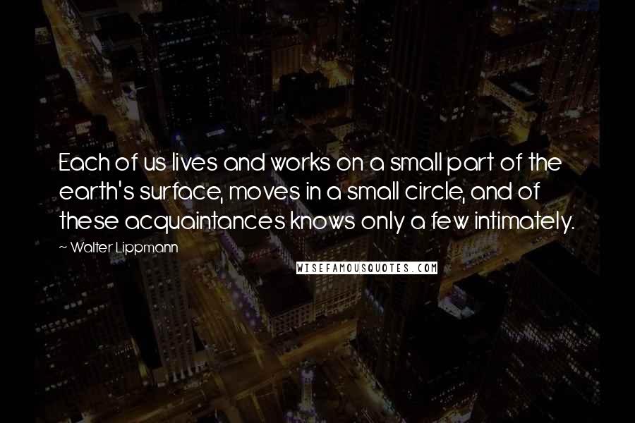 Walter Lippmann Quotes: Each of us lives and works on a small part of the earth's surface, moves in a small circle, and of these acquaintances knows only a few intimately.