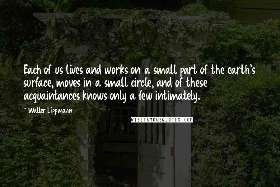 Walter Lippmann Quotes: Each of us lives and works on a small part of the earth's surface, moves in a small circle, and of these acquaintances knows only a few intimately.