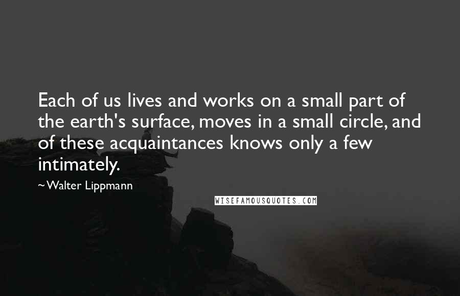 Walter Lippmann Quotes: Each of us lives and works on a small part of the earth's surface, moves in a small circle, and of these acquaintances knows only a few intimately.