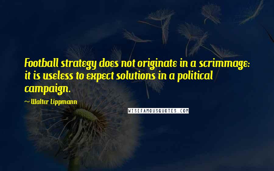 Walter Lippmann Quotes: Football strategy does not originate in a scrimmage: it is useless to expect solutions in a political campaign.