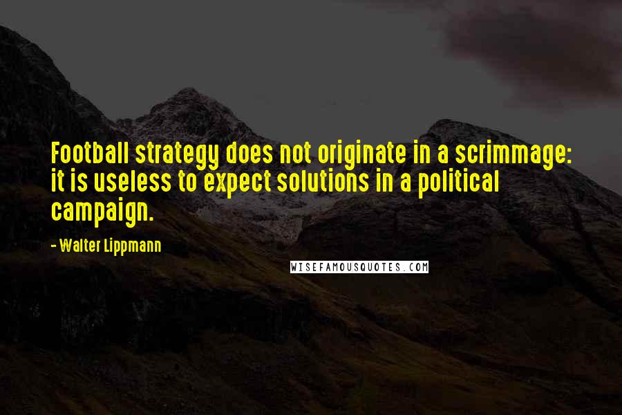 Walter Lippmann Quotes: Football strategy does not originate in a scrimmage: it is useless to expect solutions in a political campaign.