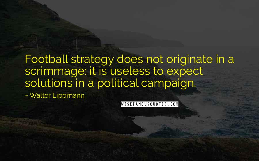 Walter Lippmann Quotes: Football strategy does not originate in a scrimmage: it is useless to expect solutions in a political campaign.