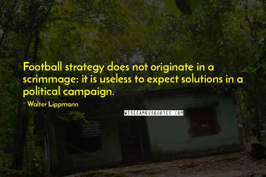 Walter Lippmann Quotes: Football strategy does not originate in a scrimmage: it is useless to expect solutions in a political campaign.