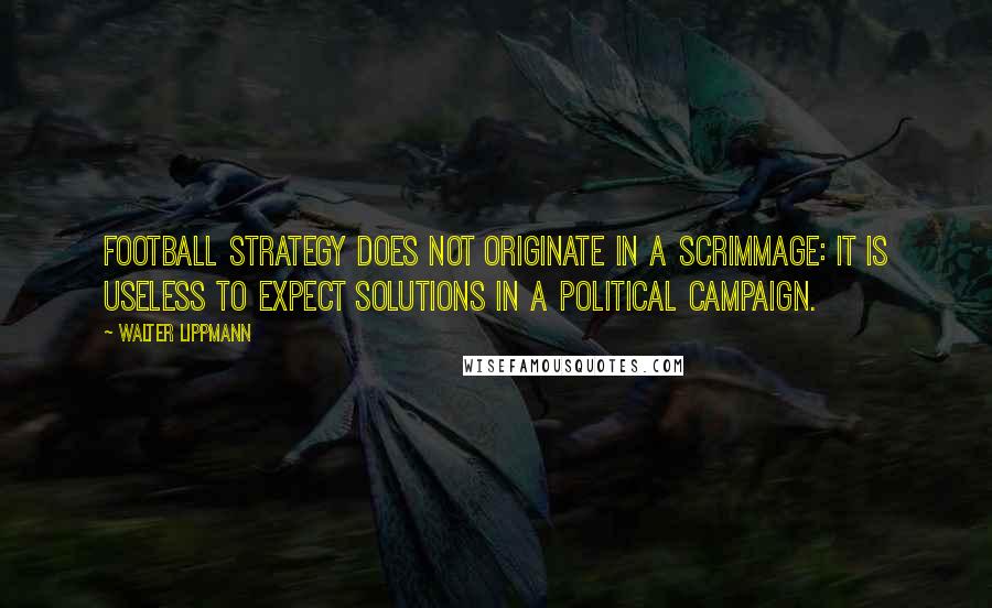Walter Lippmann Quotes: Football strategy does not originate in a scrimmage: it is useless to expect solutions in a political campaign.
