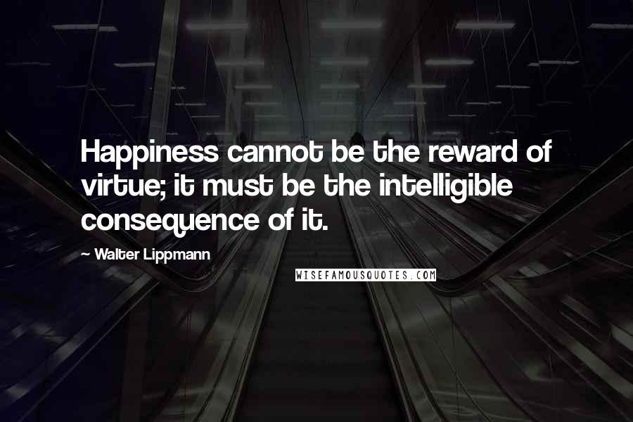 Walter Lippmann Quotes: Happiness cannot be the reward of virtue; it must be the intelligible consequence of it.