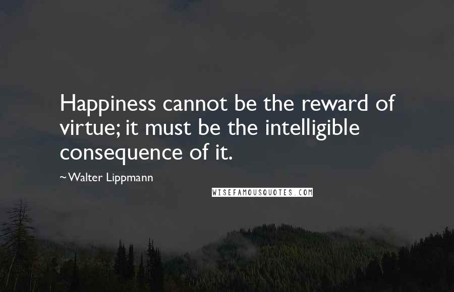 Walter Lippmann Quotes: Happiness cannot be the reward of virtue; it must be the intelligible consequence of it.