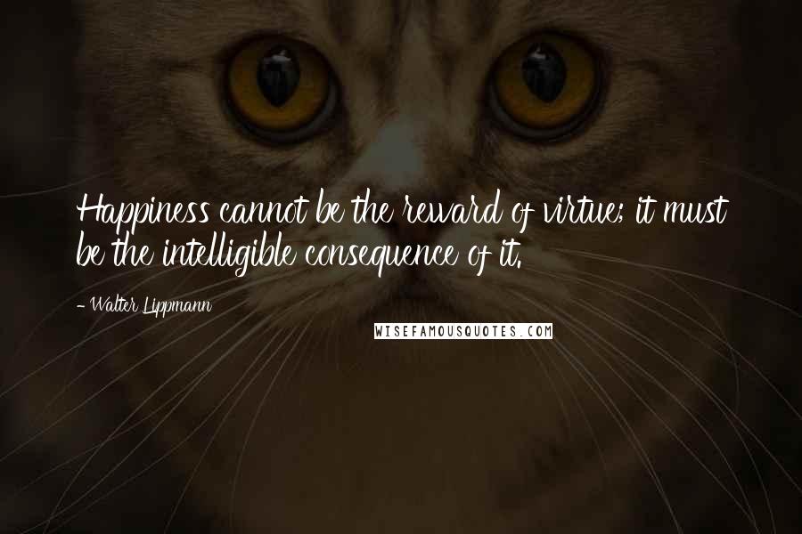 Walter Lippmann Quotes: Happiness cannot be the reward of virtue; it must be the intelligible consequence of it.