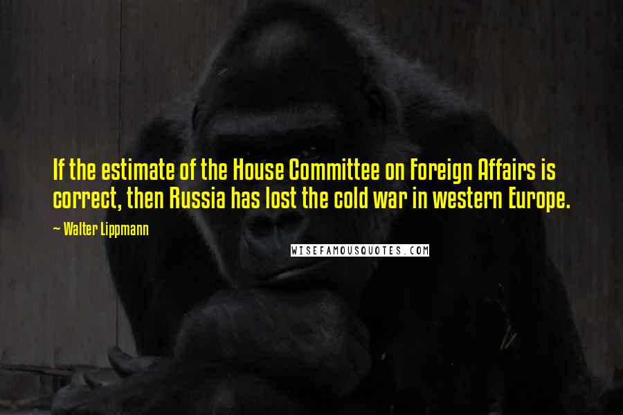 Walter Lippmann Quotes: If the estimate of the House Committee on Foreign Affairs is correct, then Russia has lost the cold war in western Europe.