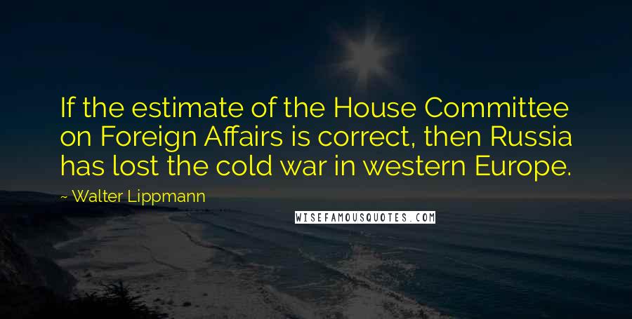 Walter Lippmann Quotes: If the estimate of the House Committee on Foreign Affairs is correct, then Russia has lost the cold war in western Europe.