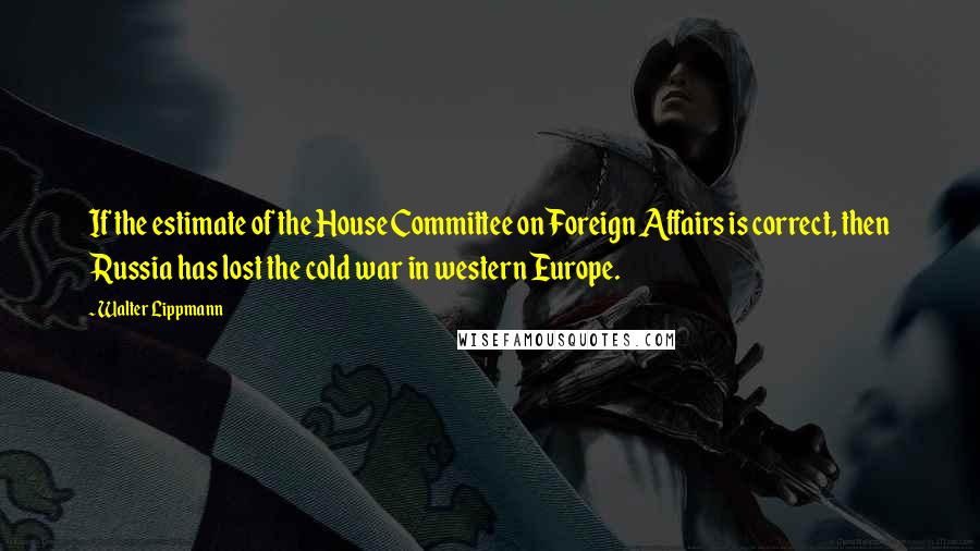 Walter Lippmann Quotes: If the estimate of the House Committee on Foreign Affairs is correct, then Russia has lost the cold war in western Europe.