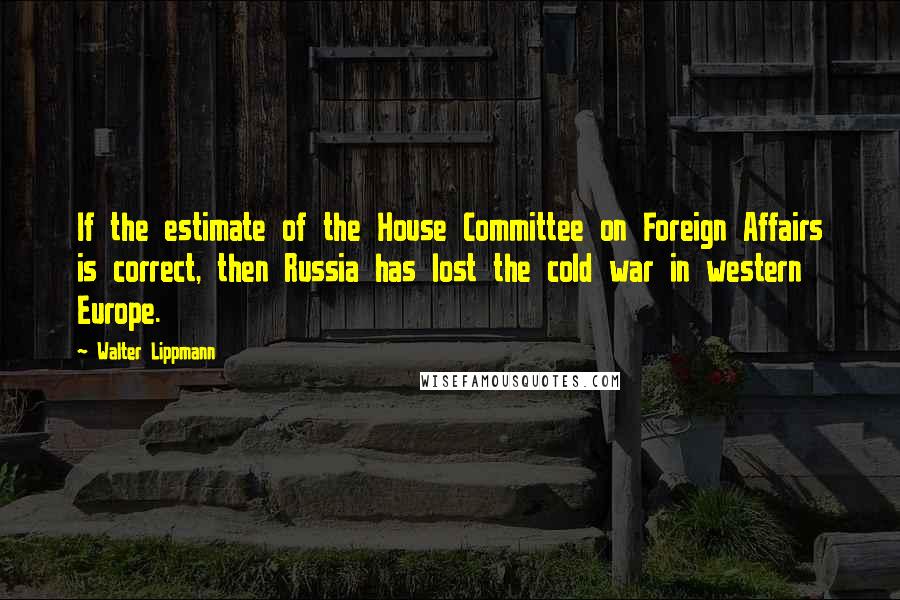 Walter Lippmann Quotes: If the estimate of the House Committee on Foreign Affairs is correct, then Russia has lost the cold war in western Europe.
