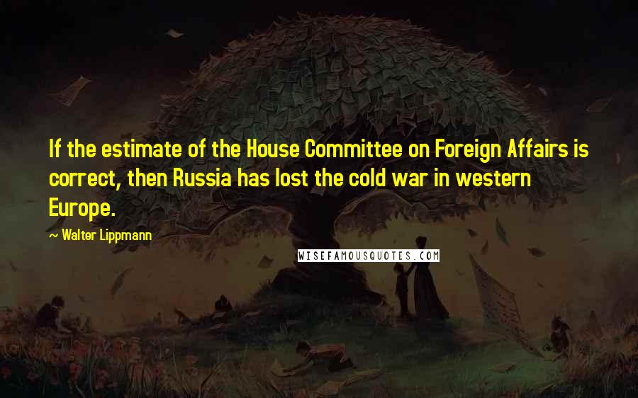 Walter Lippmann Quotes: If the estimate of the House Committee on Foreign Affairs is correct, then Russia has lost the cold war in western Europe.