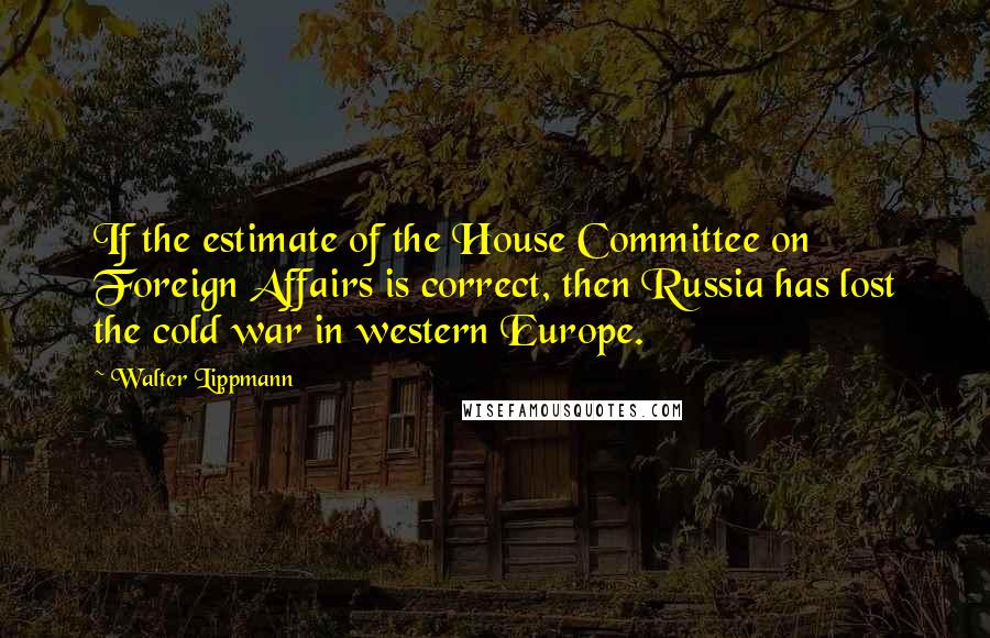 Walter Lippmann Quotes: If the estimate of the House Committee on Foreign Affairs is correct, then Russia has lost the cold war in western Europe.