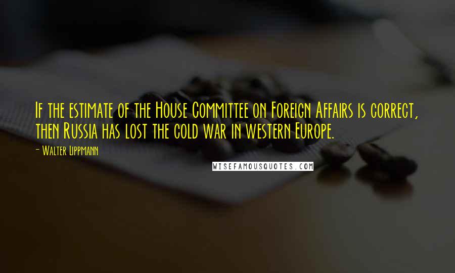 Walter Lippmann Quotes: If the estimate of the House Committee on Foreign Affairs is correct, then Russia has lost the cold war in western Europe.
