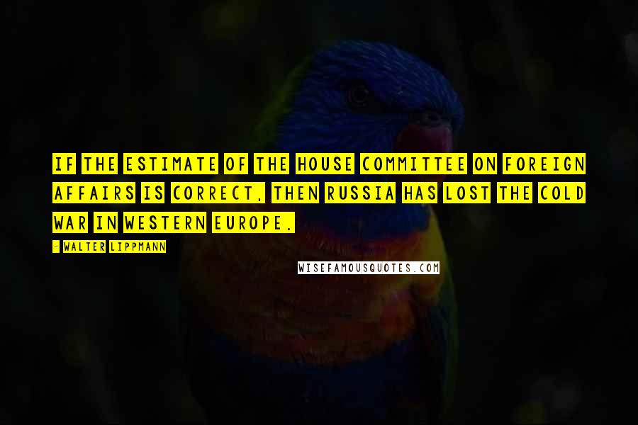 Walter Lippmann Quotes: If the estimate of the House Committee on Foreign Affairs is correct, then Russia has lost the cold war in western Europe.