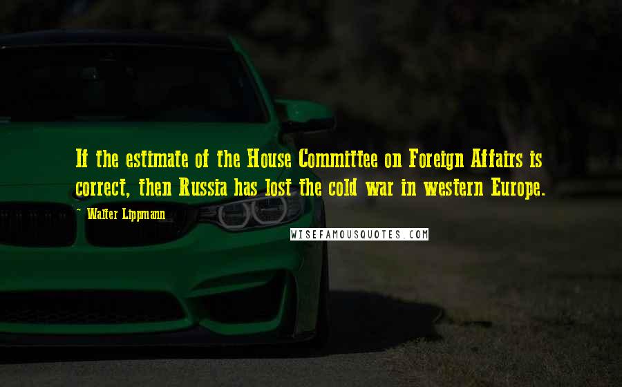 Walter Lippmann Quotes: If the estimate of the House Committee on Foreign Affairs is correct, then Russia has lost the cold war in western Europe.