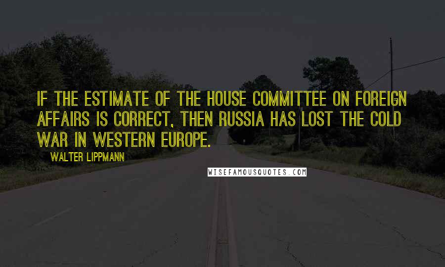Walter Lippmann Quotes: If the estimate of the House Committee on Foreign Affairs is correct, then Russia has lost the cold war in western Europe.