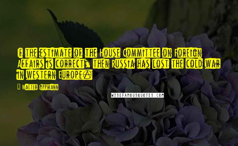 Walter Lippmann Quotes: If the estimate of the House Committee on Foreign Affairs is correct, then Russia has lost the cold war in western Europe.