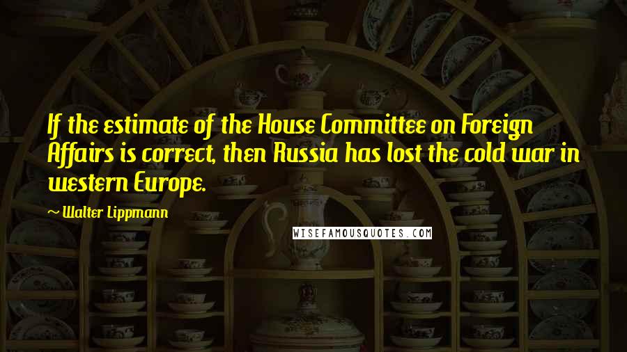 Walter Lippmann Quotes: If the estimate of the House Committee on Foreign Affairs is correct, then Russia has lost the cold war in western Europe.