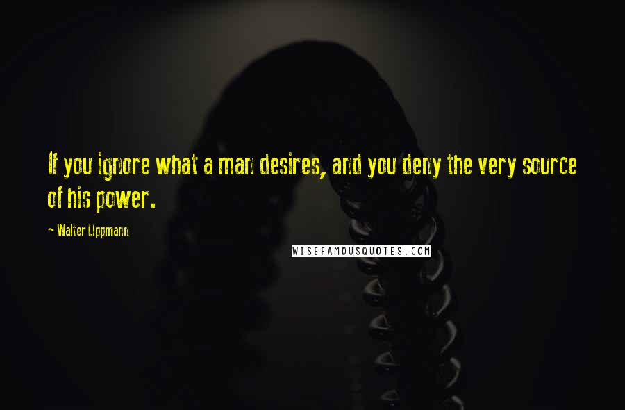 Walter Lippmann Quotes: If you ignore what a man desires, and you deny the very source of his power.