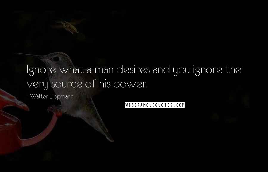 Walter Lippmann Quotes: Ignore what a man desires and you ignore the very source of his power.