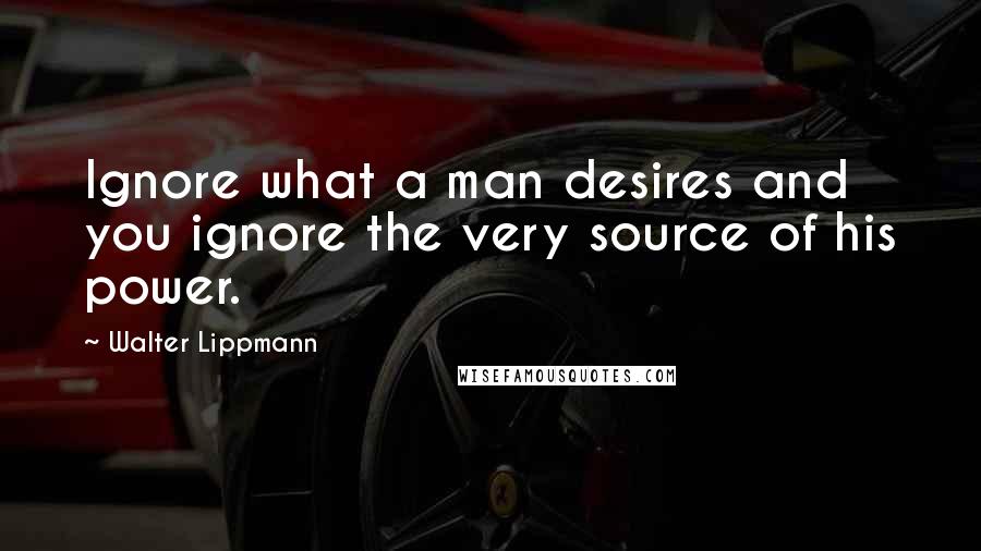 Walter Lippmann Quotes: Ignore what a man desires and you ignore the very source of his power.