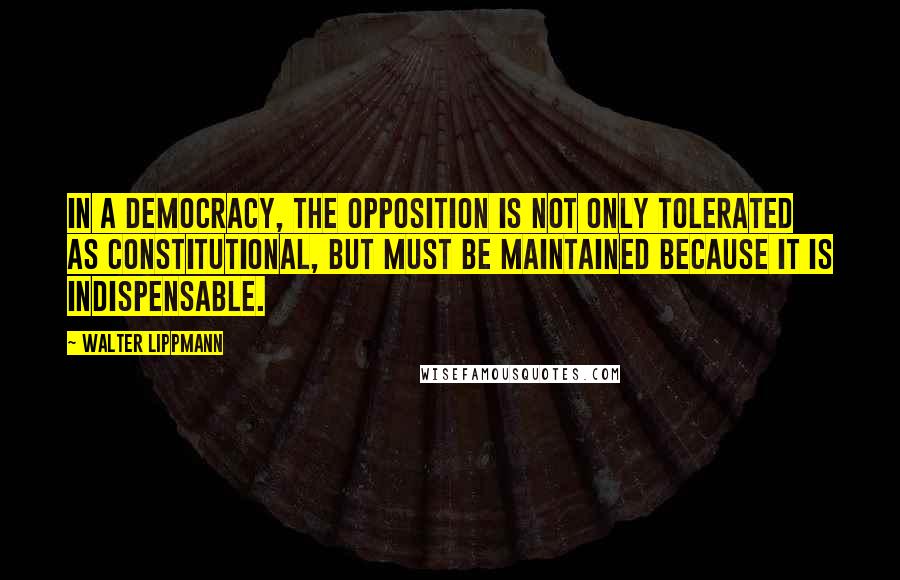 Walter Lippmann Quotes: In a democracy, the opposition is not only tolerated as constitutional, but must be maintained because it is indispensable.