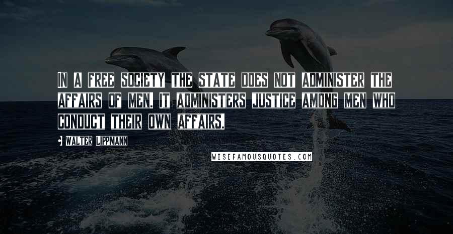 Walter Lippmann Quotes: In a free society the state does not administer the affairs of men. It administers justice among men who conduct their own affairs.