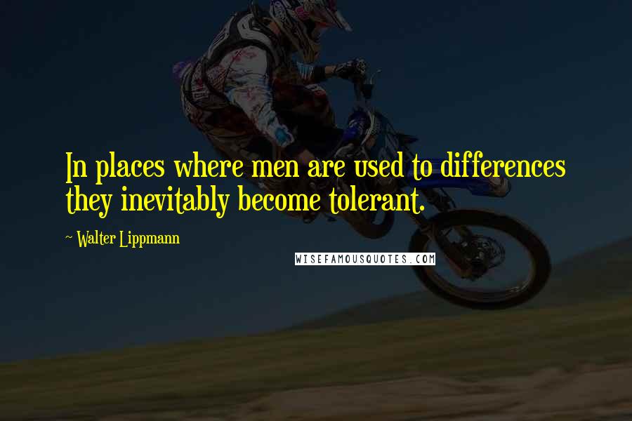 Walter Lippmann Quotes: In places where men are used to differences they inevitably become tolerant.