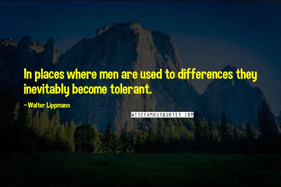 Walter Lippmann Quotes: In places where men are used to differences they inevitably become tolerant.