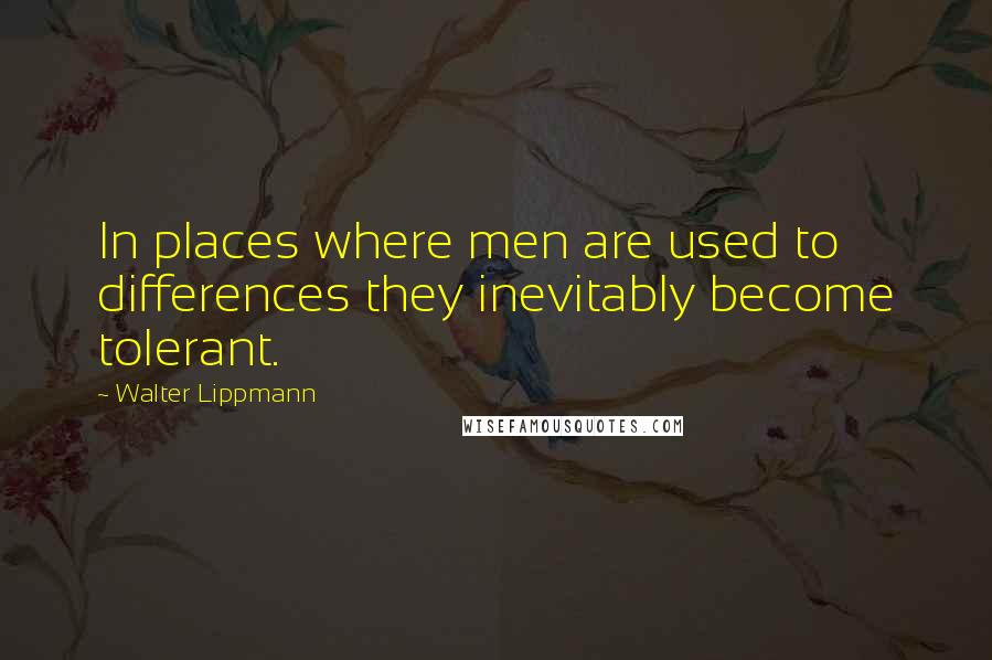 Walter Lippmann Quotes: In places where men are used to differences they inevitably become tolerant.