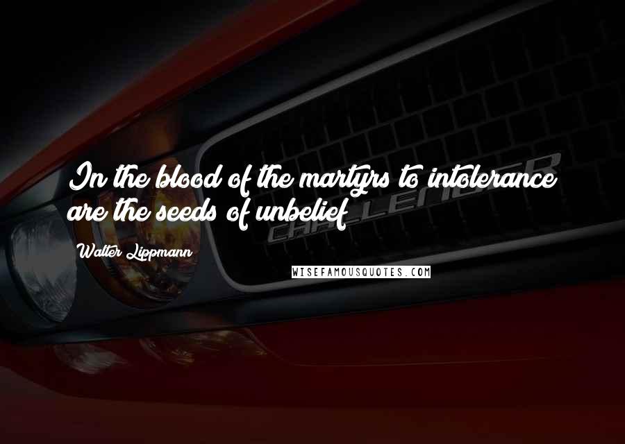 Walter Lippmann Quotes: In the blood of the martyrs to intolerance are the seeds of unbelief