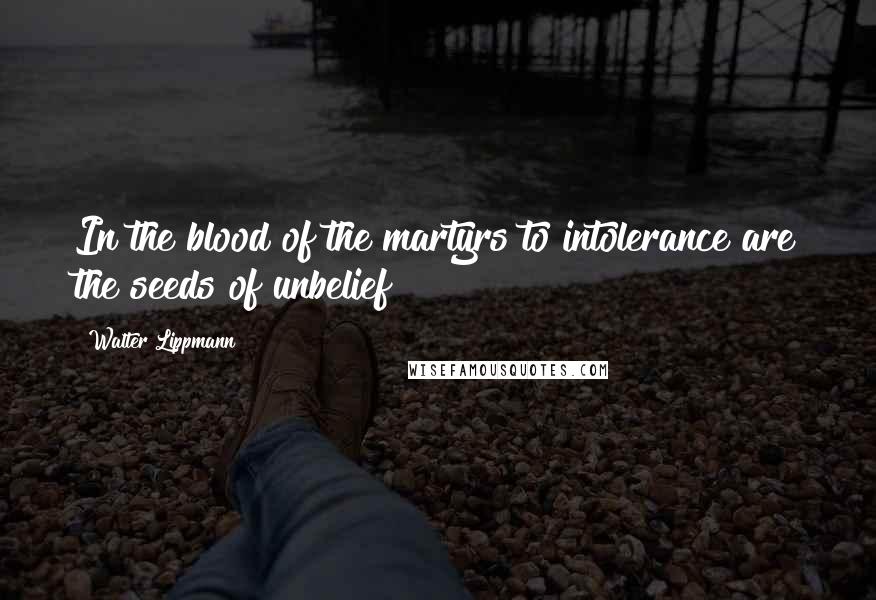 Walter Lippmann Quotes: In the blood of the martyrs to intolerance are the seeds of unbelief