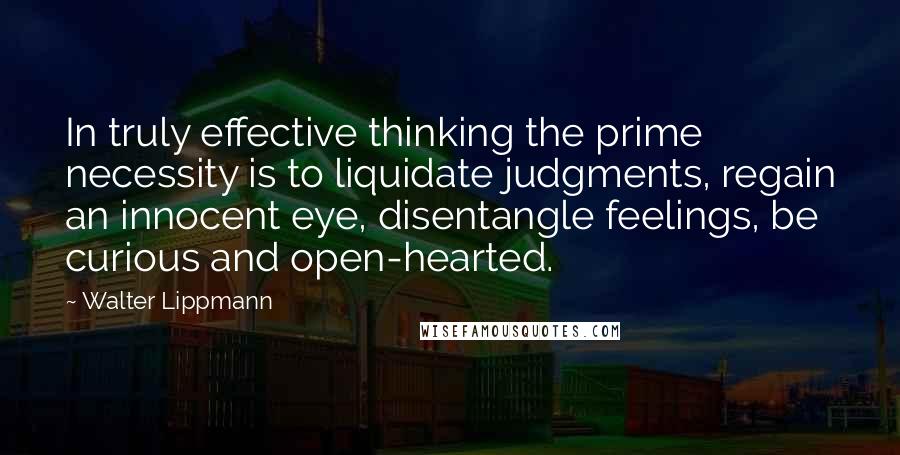 Walter Lippmann Quotes: In truly effective thinking the prime necessity is to liquidate judgments, regain an innocent eye, disentangle feelings, be curious and open-hearted.