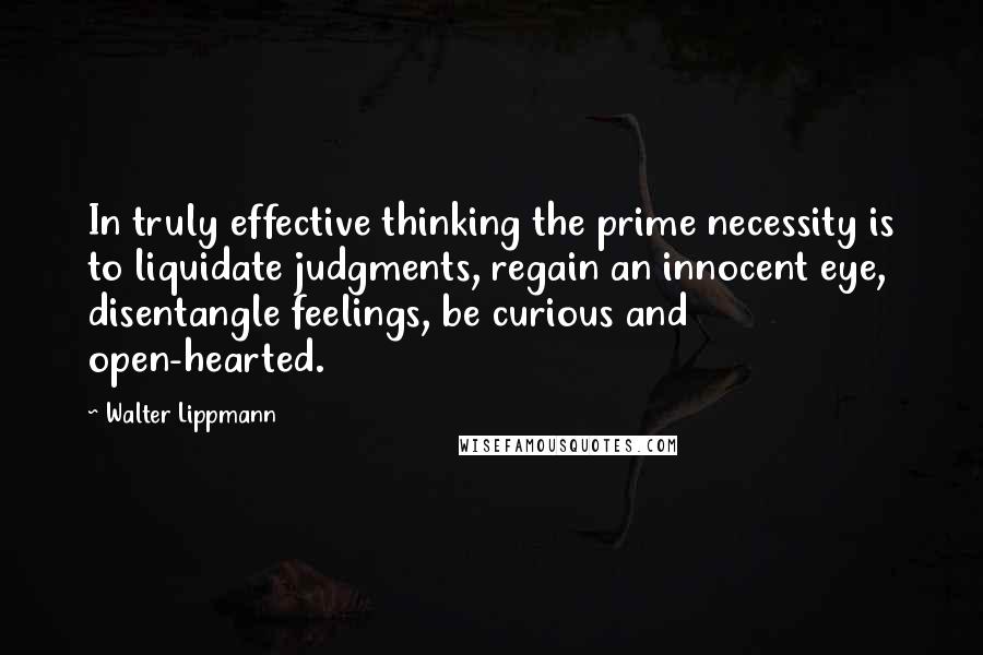 Walter Lippmann Quotes: In truly effective thinking the prime necessity is to liquidate judgments, regain an innocent eye, disentangle feelings, be curious and open-hearted.