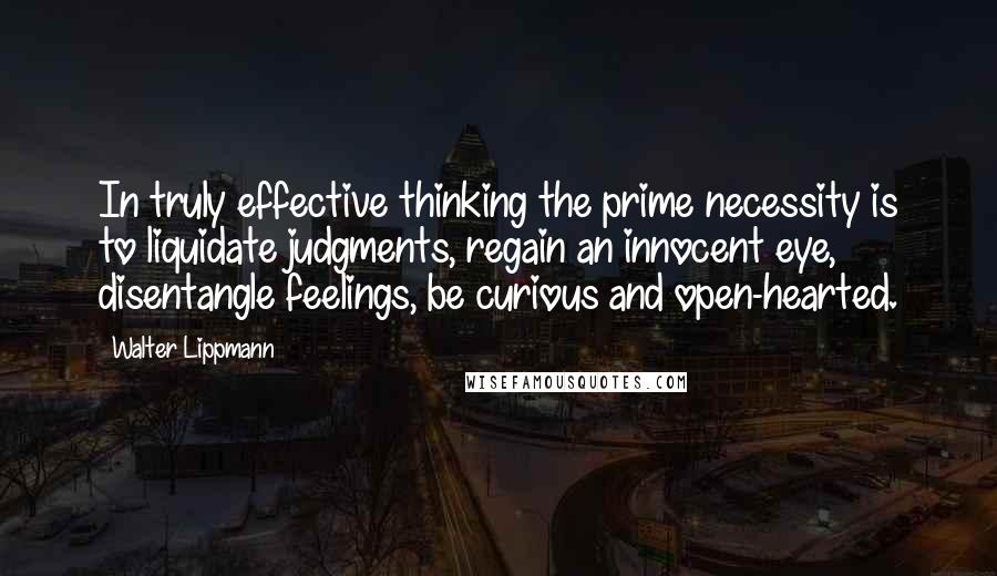 Walter Lippmann Quotes: In truly effective thinking the prime necessity is to liquidate judgments, regain an innocent eye, disentangle feelings, be curious and open-hearted.