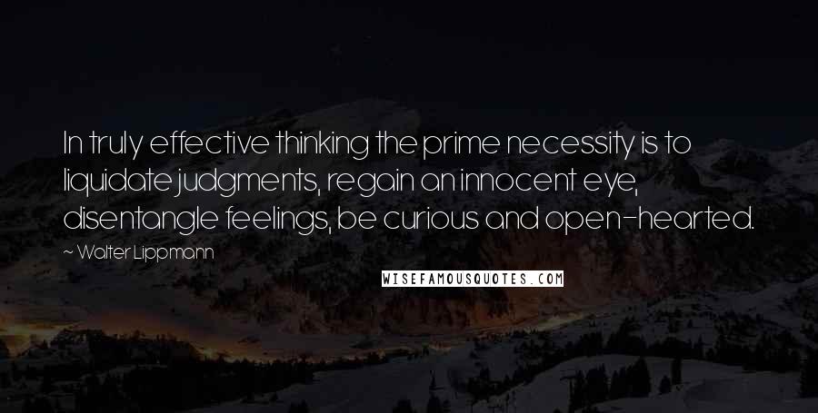 Walter Lippmann Quotes: In truly effective thinking the prime necessity is to liquidate judgments, regain an innocent eye, disentangle feelings, be curious and open-hearted.