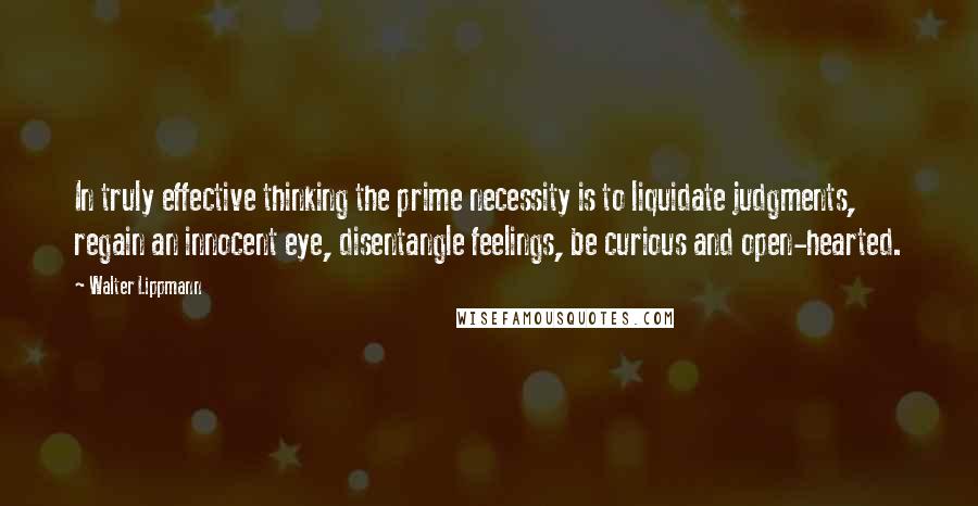 Walter Lippmann Quotes: In truly effective thinking the prime necessity is to liquidate judgments, regain an innocent eye, disentangle feelings, be curious and open-hearted.