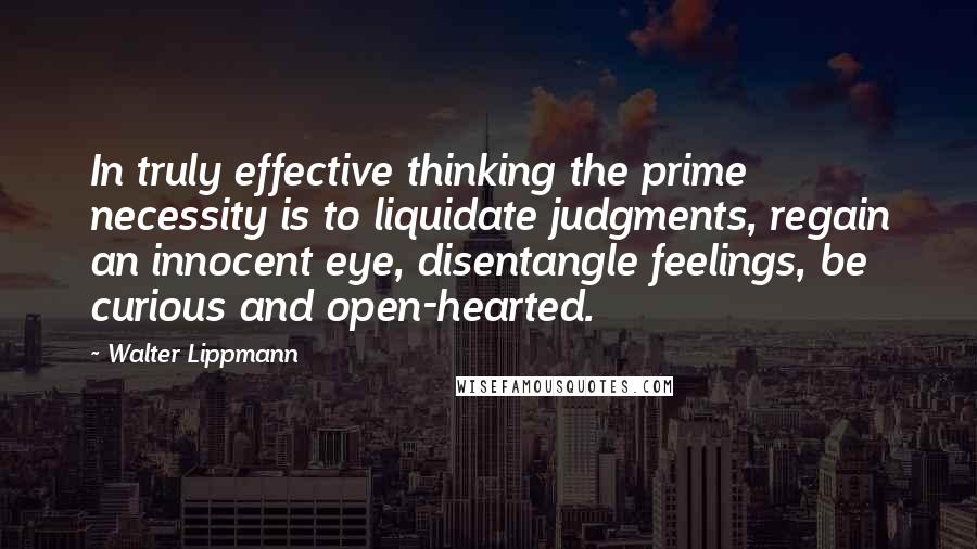 Walter Lippmann Quotes: In truly effective thinking the prime necessity is to liquidate judgments, regain an innocent eye, disentangle feelings, be curious and open-hearted.