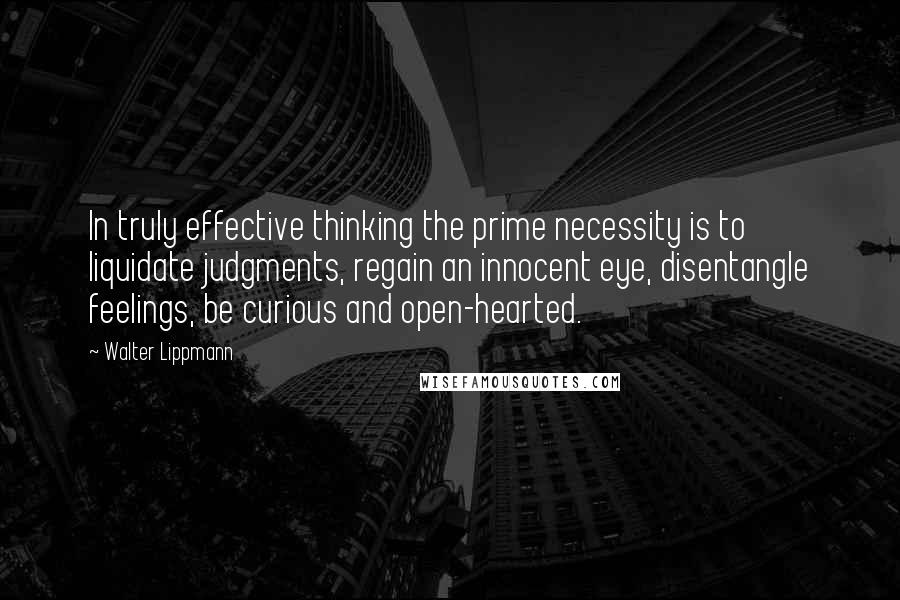 Walter Lippmann Quotes: In truly effective thinking the prime necessity is to liquidate judgments, regain an innocent eye, disentangle feelings, be curious and open-hearted.